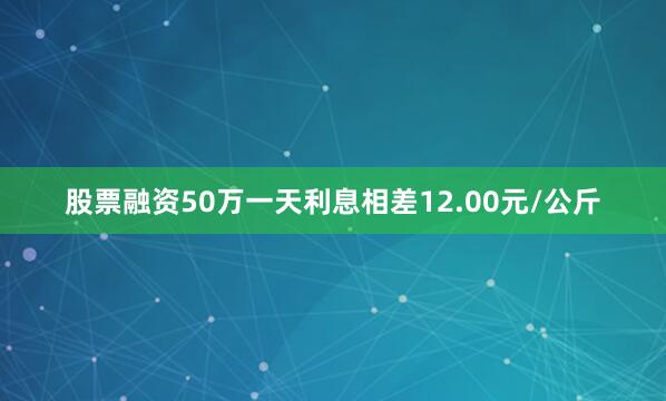 股票融资50万一天利息相差12.00元/公斤