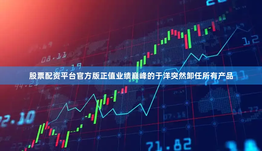 股票配资平台官方版正值业绩巅峰的于洋突然卸任所有产品
