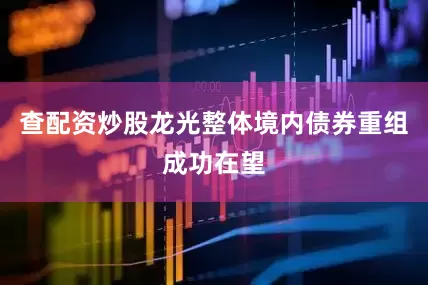 查配资炒股龙光整体境内债券重组成功在望