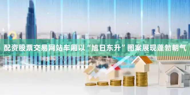 配资股票交易网站车厢以“旭日东升”图案展现蓬勃朝气
