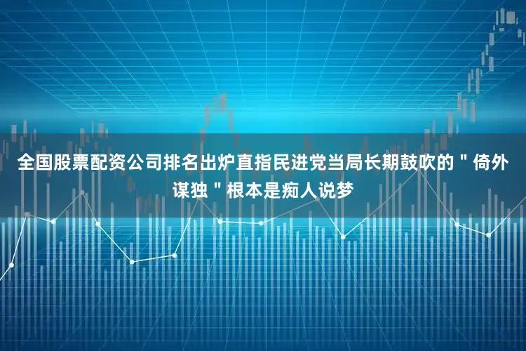 全国股票配资公司排名出炉直指民进党当局长期鼓吹的＂倚外谋独＂根本是痴人说梦
