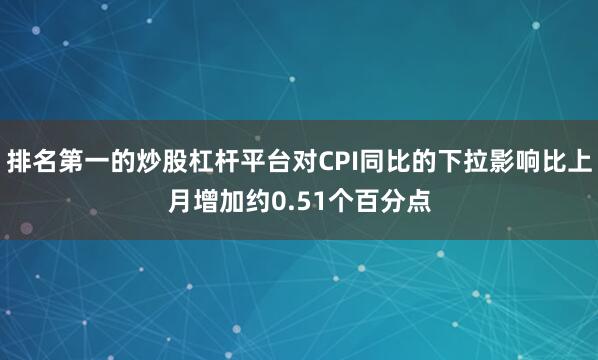 排名第一的炒股杠杆平台对CPI同比的下拉影响比上月增加约0.51个百分点