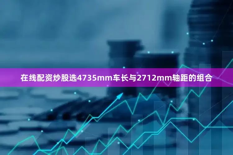 在线配资炒股选4735mm车长与2712mm轴距的组合